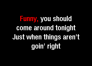 Funny, you should
come around tonight

Just when things aren't
goin' right