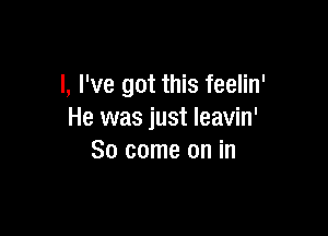 l, I've got this feelin'

He was just leavin'
So come on in