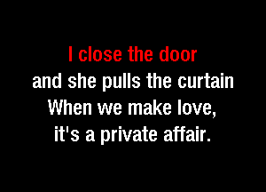 I close the door
and she pulls the curtain

When we make love,
it's a private affair.