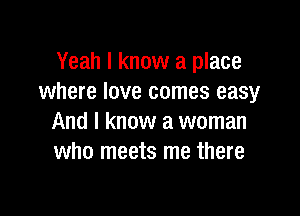 Yeah I know a place
where love comes easy

And I know a woman
who meets me there