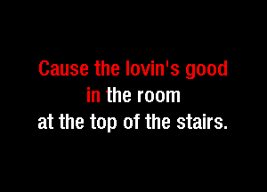 Cause the lovin's good

in the room
at the top of the stairs.