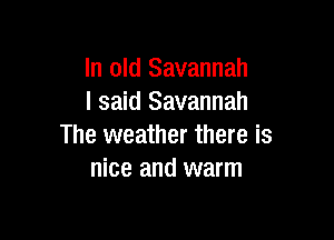 In old Savannah
I said Savannah

The weather there is
nice and warm