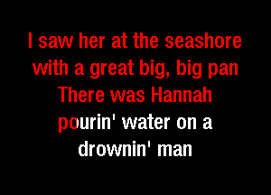 I saw her at the seashore
with a great big, big pan
There was Hannah
pourin' water on a
drownin' man