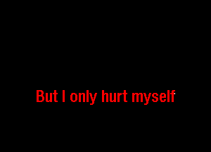 But I only hurt myself