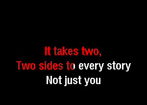 It takes two,

Two sides to every story
Not just you