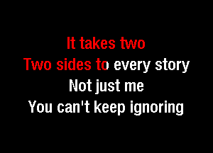It takes two
Two sides to every story

Not just me
You can't keep ignoring