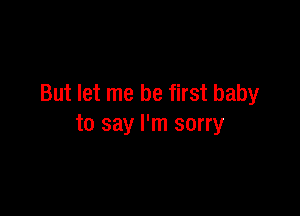 But let me be first baby

to say I'm sorry
