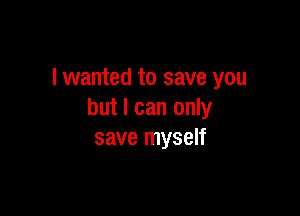 I wanted to save you

but I can only
save myself
