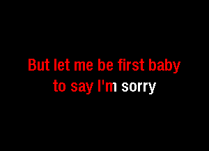 But let me be first baby

to say I'm sorry