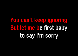 You can't keep ignoring
But let me be first baby

to say I'm sorry