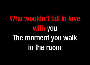 Who wouldn't fall in love
with you

The moment you walk
in the room