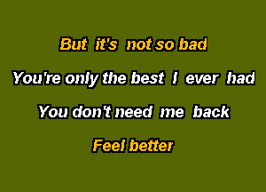 But it's not so bad

You're only the best I ever had

You don'tneed me back

Fee! better