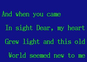 And when you came
In sight Dear, my heart

Grew light and this old

World seemed new to me