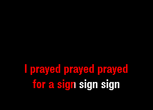 I prayed prayed prayed
for a sign sign sign