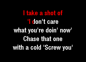 I take a shot of
'I don't care
what you're doin' now'

Chase that one
with a cold 'Screw you'