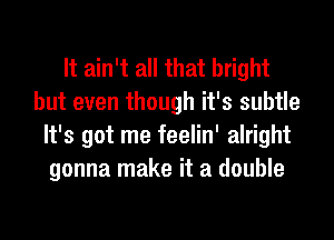 It ain't all that bright
but even though it's subtle
It's got me feelin' alright
gonna make it a double