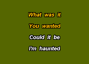 What was it
You wanted

Could it be

1m haunted