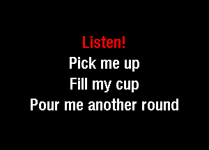 Listen!
Pick me up

Fill my cup
Pour me another round