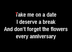 Take me on a date
I deserve a break

And don't forget the flowers
every anniversary