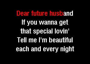 Dear future husband
If you wanna get
that special lovin'

Tell me I'm beautiful
each and every night