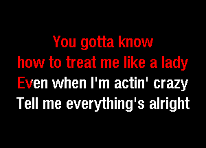 You gotta know
how to treat me like a lady
Even when I'm actin' crazy
Tell me everything's alright