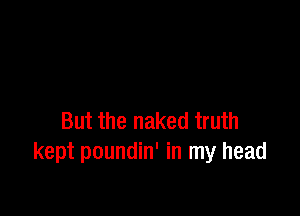 But the naked truth
kept poundin' in my head