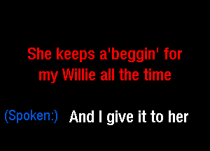 She keeps a'beggin' for

my Willie all the time

(SPOkenI) And I give it to her