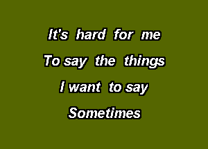 It's hard for me

To say the things

I want to say

Sometimes