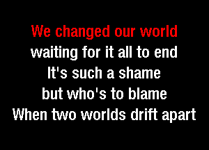 We changed our world
waiting for it all to end
It's such a shame
but who's to blame
When two worlds drift apart