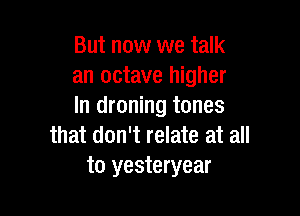 But now we talk
an octave higher
In droning tones

that don't relate at all
to yesteryear