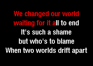 We changed our world
waiting for it all to end
It's such a shame
but who's to blame
When two worlds drift apart