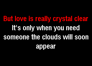 But love is really crystal clear
It's only when you need
someone the clouds will soon
appear