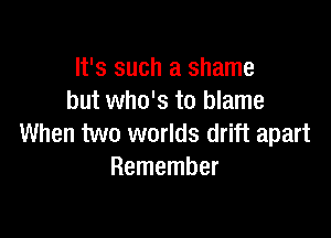 It's such a shame
but who's to blame

When two worlds drift apart
Remember