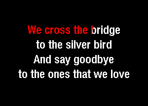 We cross the bridge
to the silver bird

And say goodbye
to the ones that we love