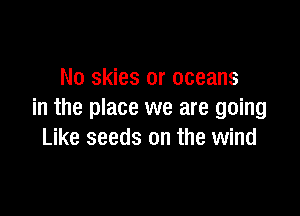 No skies or oceans

in the place we are going
Like seeds on the wind
