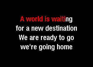 A world is waiting
for a new destination

We are ready to go
we're going home