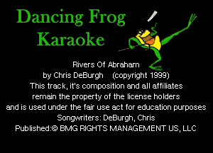 Dancing Frog 4
Karaoke

Rivers Of Abraham
by Chris DeBurgh (copyright 1999)
This track, it's composition and all affiliates
remain the property of the license holders
and is used under the fair use act for education purposes
SongwriterSi DeBurgh, Chris
Publishedit?) BMG RIGHTS MANAGEMENT US, LLC