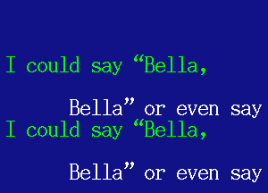 I could say Bella,

Bella or even say
I could say Bella,

Bella or even say