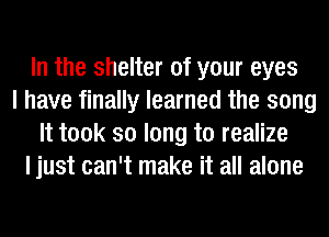 In the shelter of your eyes
I have finally learned the song
It took so long to realize
I just can't make it all alone