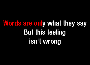 Words are only what they say

But this feeling
isn't wrong