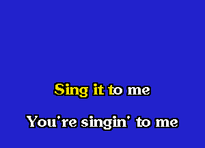Sing it to me

You're singin' to me