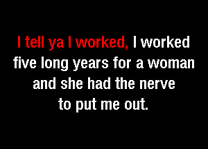 I tell ya I worked, I worked
five long years for a woman

and she had the nerve
to put me out.