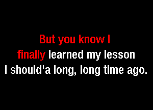 But you know I

finally learned my lesson
I should'a long, long time ago.
