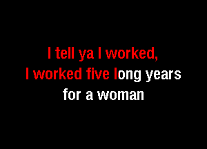 I tell ya I worked,

I worked five long years
for a woman