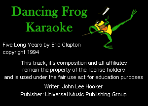 Dancing Frog 4
Karaoke

Five Long Years by Eric Clapton
copyright 1994

This track, it's composition and all affiliates
remain the property of the license holders

and is used under the fair use act for education purposes

Writeri John Lee H00 ker
Publsheri Universal Music Publishing Group