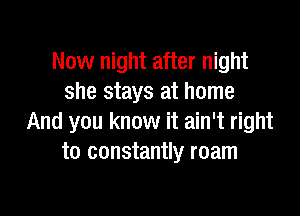 Now night after night
she stays at home

And you know it ain't right
to constantly roam