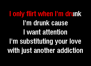 I only flirt when I'm drunk
I'm drunk cause
I want attention
I'm substituting your love
with just another addiction