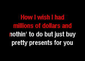 How I wish I had
millions of dollars and

nothin' to do but just buy
pretty presents for you