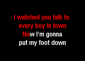 I watched you talk to
every boy in town

Now I'm gonna
put my foot down