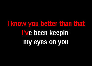 I know you better than that

I've been keepin'
my eyes on you